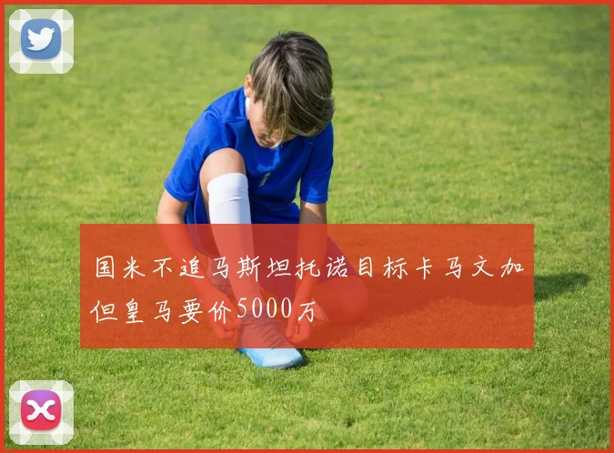 国米不追马斯坦托诺目标卡马文加但皇马要价5000万