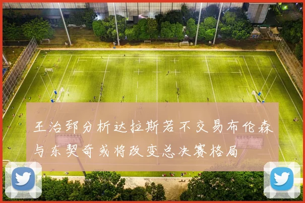 王治郅分析达拉斯若不交易布伦森与东契奇或将改变总决赛格局