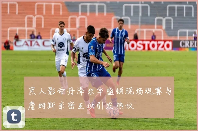 黑人影帝丹泽尔华盛顿现场观赛与詹姆斯亲密互动引发热议