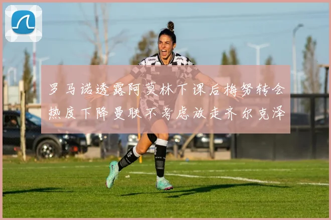 罗马诺透露阿莫林下课后梅努转会热度下降曼联不考虑放走齐尔克泽