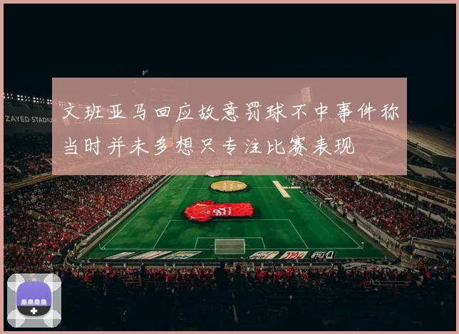 文班亚马回应故意罚球不中事件称当时并未多想只专注比赛表现