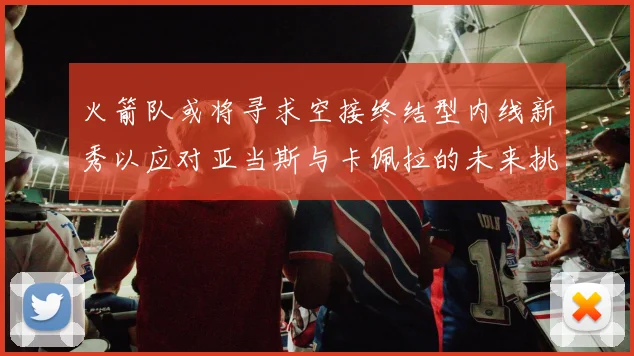 火箭队或将寻求空接终结型内线新秀以应对亚当斯与卡佩拉的未来挑战