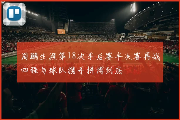 周鹏生涯第18次季后赛半决赛再战四强与球队携手拼搏到底