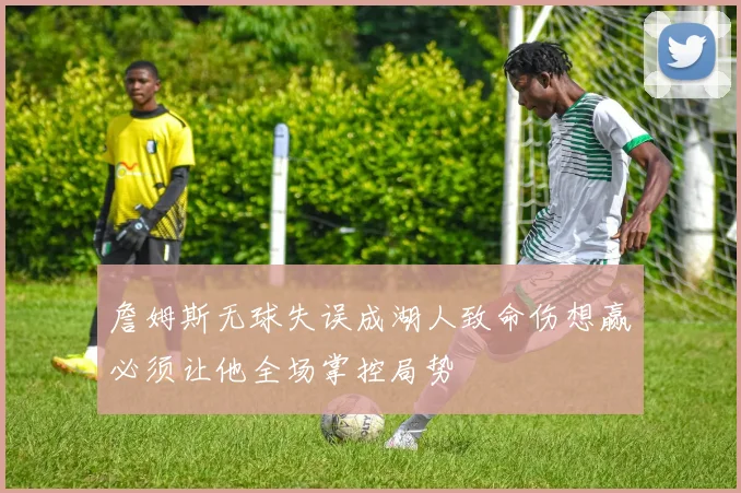 詹姆斯无球失误成湖人致命伤想赢必须让他全场掌控局势