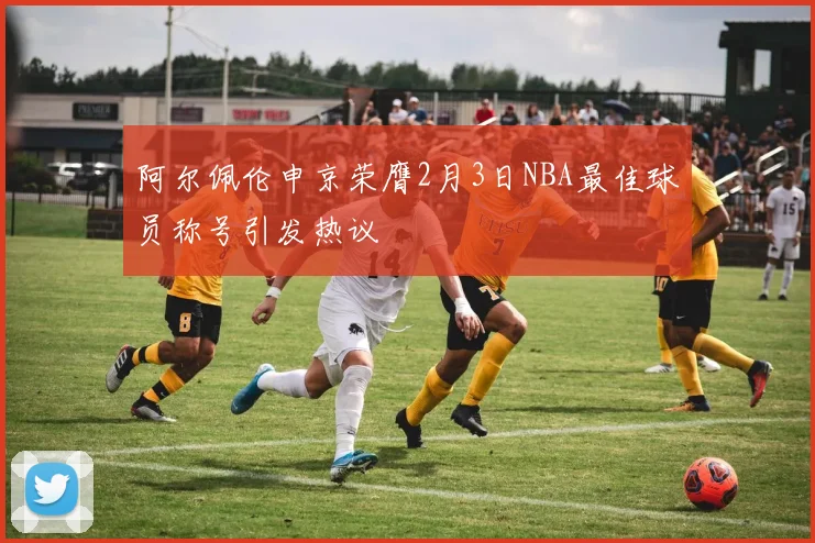 阿尔佩伦申京荣膺2月3日NBA最佳球员称号引发热议