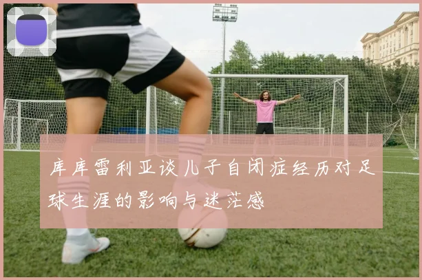 库库雷利亚谈儿子自闭症经历对足球生涯的影响与迷茫感