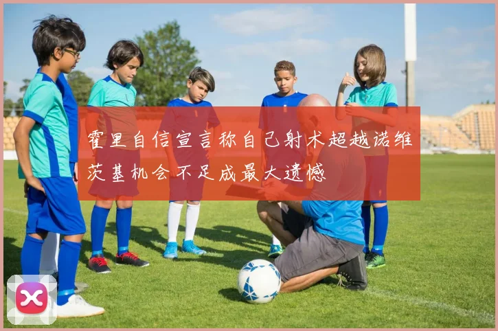 霍里自信宣言称自己射术超越诺维茨基机会不足成最大遗憾