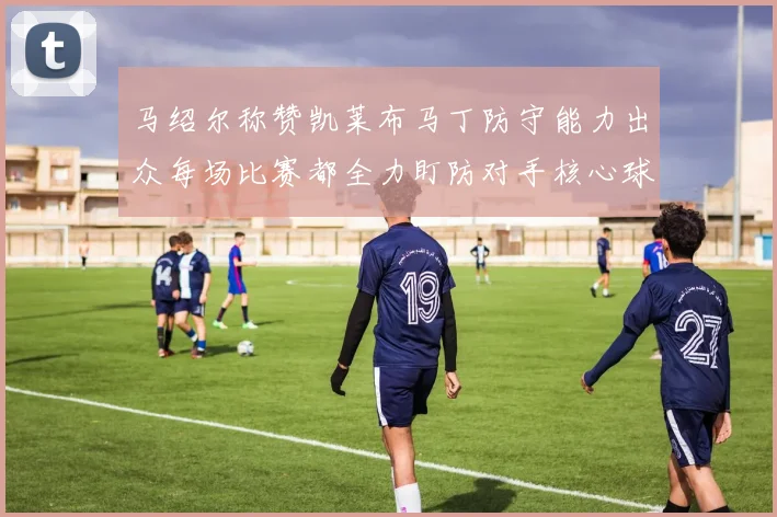 马绍尔称赞凯莱布马丁防守能力出众每场比赛都全力盯防对手核心球员