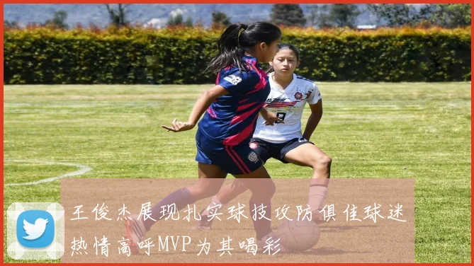王俊杰展现扎实球技攻防俱佳球迷热情高呼MVP为其喝彩