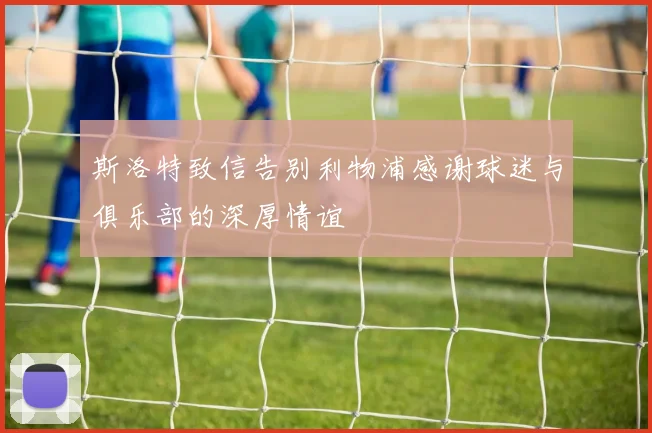 斯洛特致信告别利物浦感谢球迷与俱乐部的深厚情谊