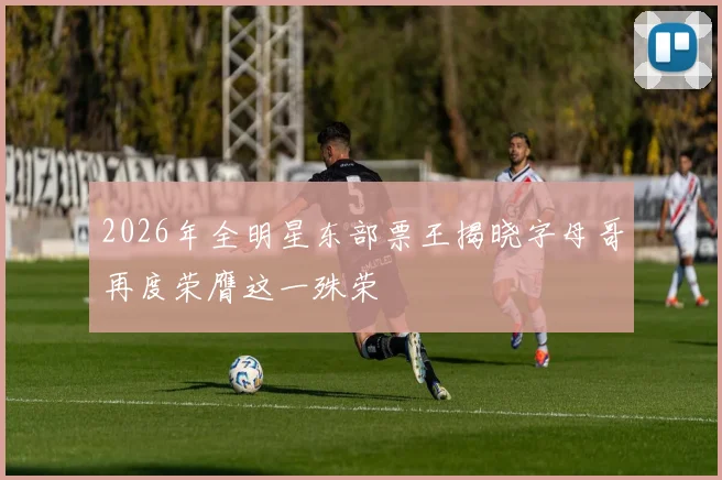 2026年全明星东部票王揭晓字母哥再度荣膺这一殊荣