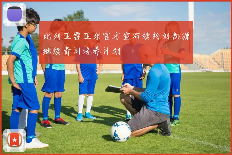 比利亚雷亚尔官方宣布续约刘凯源继续青训培养计划
