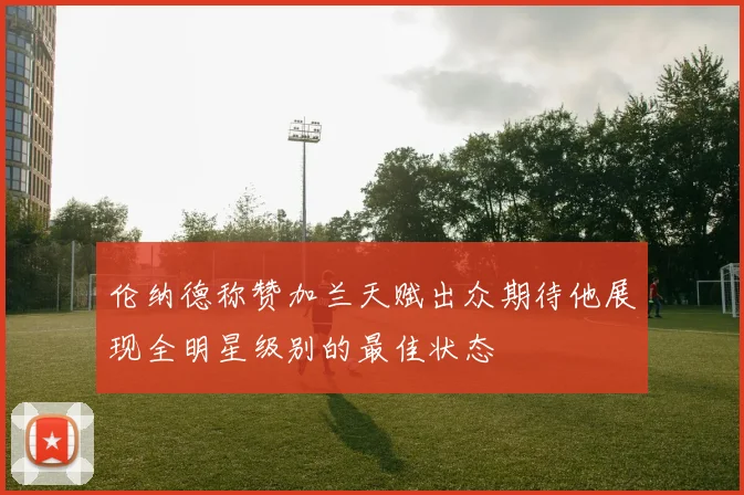 伦纳德称赞加兰天赋出众期待他展现全明星级别的最佳状态