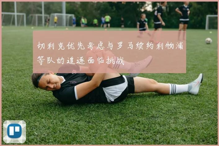 切利克优先考虑与罗马续约利物浦等队的追逐面临挑战