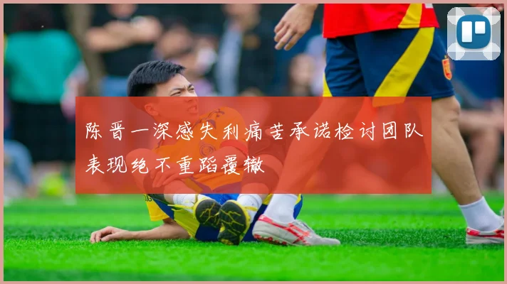 陈晋一深感失利痛苦承诺检讨团队表现绝不重蹈覆辙