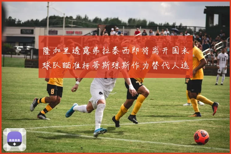 隆加里透露弗拉泰西即将离开国米球队瞄准柯蒂斯琼斯作为替代人选